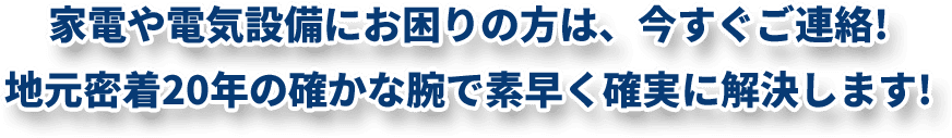 家電や電気設備にお困りの方は、今すぐご連絡!地元密着20年の確かな腕で 素早く確実に解決します!