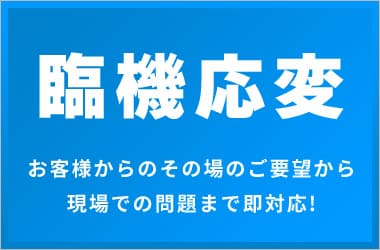 臨機応変お客様からのその場のご要望から 現場での問題まで即対応!